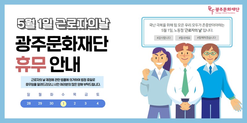 5월 1일 근로자의날광주문화재단 휴무 안내근로자의 날 제정에 관한 법률에 의거하야 법정 휴일로 휴무임을 알려드리오니 시민 여러분의 많은 양해 부탁드립니다.국난 극복을 위해 임 모은 우리 모두가 존중받아야 하는 5월 1일, 노동절'근로자의 날'입니다.