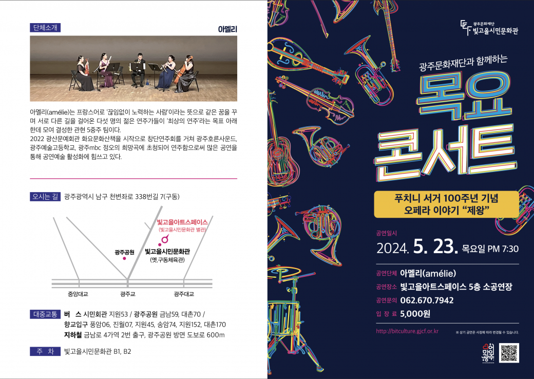 2024 목요콘서트 3회차 공연 안내(5월 23일 19시 30분 공연) |   <2024  목요콘서트 3회차 공연 안내>- 공연명 : 푸치니 서거 100주년 기념 오페라 이야기 '제왕'- 공연팀 : 아멜리앙상블- 공연일시/장소 : 2024. 5. 23.(목) 19:30/빛고을아트스페이스 5층 소공연장(광주시 남구 천변좌로 338번길 7)- 공연내용 : 푸치니 서거 100주년 기념 유명 오페라 작곡가들의 음악 연주(관현악 5중주)- 관람대상 : 시민누구나(7세이상)- 입장료 : 현금5,000원(현장 납부)- 관람예약 및 문의 : 빛고을시민문화팀  062-670-7942  - 주차 : 빛고을시민문화관 지하주차장(무료) 