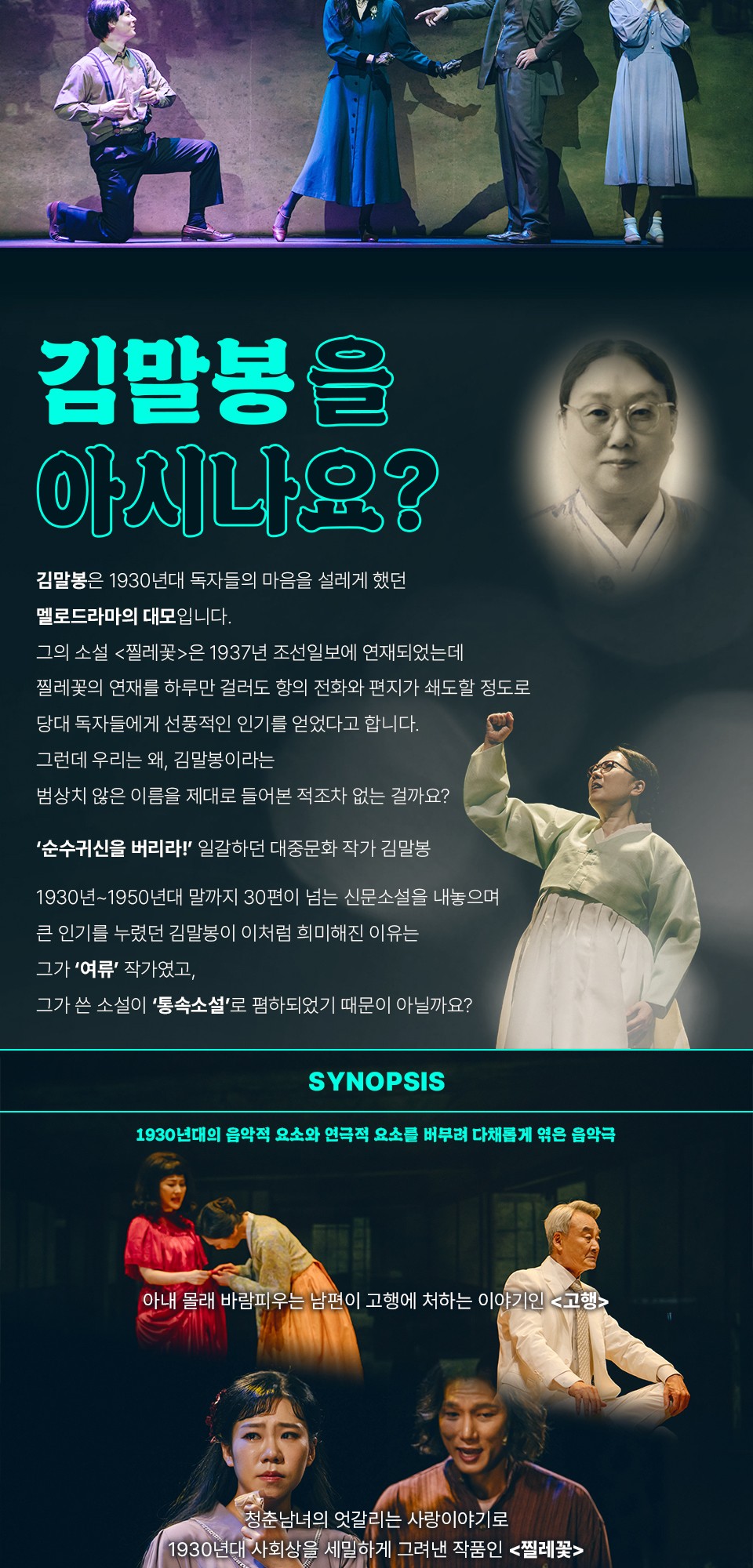 김말봉을 아시나요?김말봉은 1930년대 독자들의 마음을 설레게 했던멜로드라마의 데모입니다.그의 소설 &lt;찔레꽃&gt;은 1937년 조선일보에 연재되었는데찔레꽃의 연재를 하루만 걸러도 항의 전화와 편지가 쇄도할 정도로당대 독자들에게 선충적인 인기를 얻었다고 합니다.그런데 우리는 왜, 김말봉이라는범상치 않은 이름을 제대로 들어본 적조차 없는 걸까요?'순수귀신을 버리라!' 일각하던 대중문화 작가 김말봉1930년 ~ 1950년대 말까지 30편이 넘는 신문소설을 내놓으며큰 인기를 누렸던 김말봉이 이처럼 희미해진 이유는그가 '여류'작가였고,그가 쓴 소설이 '통속소설'로 폄하되었기 때문이 아닐까요?SYNOPSIS1930년대의 음악적 요소와 연극적 요소를 버무려 다채롭게 역은 음악극아내 몰래 바람피우는 남편이 고행에 처하는 이야기인 &lt;고행&gt;청춘 남여의 엇갈리는 사랑이야기로1930년대 사회상을 세밀하게 그려낸 작품인 &lt;찔레꽃&gt;