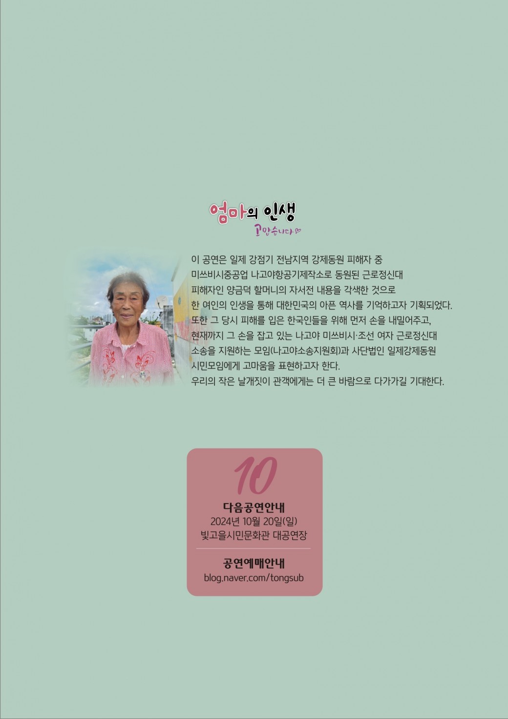 엄마의 인생 고맙습니다이 공연은 일제 강점기 전남지역 강제동원 피해자 중 미쓰비시중공업 나고야항공기제작소로 동원된 근로정신대 피해자인 양금덕 할머니의 자서전 내용을 각색한 것으로 한 여인의 인생을 통해 대한민국의 아픈 역사를 기억하고자 기획되었다.또한 그 당시 피해를 입은 한국인들을 위해 먼저 손을 내밀어주고, 현재까지 그 손을 잡고 있는 나고야 미쓰비시 조선 여자 근로정신대 소송을 지원하는 모임(나고야소송지원회)과 사단법인 일제강제동원 시민모임에게 고마움을 표현하고자 한다.우리의 작은 날개짓이 관객에게는 더 큰 바람으로 다가가길 기대한다.다음공연안내2024년 10월 20일(일) 빛고을시민문화관 대공연장공연예매안내blog.naver.com/tongsub