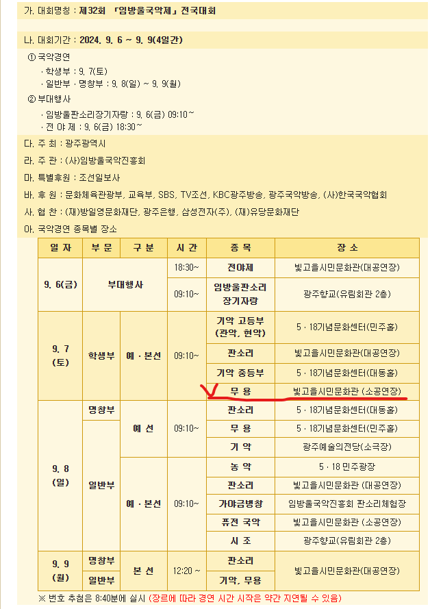 가. 대회명칭 : 제32회 「임방울국악제」전국대회&nbsp;나. 대회기간 : 2024. 9. 6 ~ 9. 9(4일간)①국악경연ㆍ학생부 : 9. 7(토)ㆍ일반부ㆍ명창부 : 9. 8(일) ~ 9. 9(월)&nbsp;&nbsp;&nbsp; &nbsp;②부대행사ㆍ임방울판소리장기자랑 : 9. 6(금) 09:10～ㆍ전 야 제 : 9. 6(금) 18:30～다. 주 최 : 광주광역시라. 주 관 : (사)임방울국악진흥회마. 특별후원 : 조선일보사바. 후 원 : 문화체육관광부, 교육부, SBS, TV조선, KBC광주방송, 광주국악방송, (사)한국국악협회사. 협 찬 : (재)방일영문화재단, 광주은행, 삼성전자(주), (재)유당문화재단&nbsp;아. 국악경연 종목별 장소9. 6(금)부대행사&nbsp;&nbsp; &nbsp;시간 - 18:30~종목 - 전야제장소 - 빛고을시민문화관(대공연장)시간 - 09:10~종목 - 임방울판소리장기자랑장소 - 광주향교(유림회관 2층)9. 7(토)학생부 예ㆍ본선시간 - 09:10~종목 - 기악 고등부(관악, 현악)장소 - 5ㆍ18기념문화센터(민주홀)종목- 판소리장소 - 빛고을시민문화관(대공연장)종목 - 기악 중등부장소 - 5ㆍ18기념문화센터(대동홀)종목 - 무 용장소 - 빛고을시민문화관 (소공연장)9. 8(일)명창부 예선시간 - 09:10~종목 - 판소리장소 - 5ㆍ18기념문화센터(대동홀)종목 - 무 용장소 - 5ㆍ18기념문화센터(민주홀)종목 - 기 악장소 - 광주예술의전당(소극장)일반부 예ㆍ본선시간 - 09:10~종목 - 농 악장소 - 5ㆍ18 민주광장종목 - 판소리장소 - 빛고을시민문화관 (대공연장)종목 - 가야금병창장소 - 임방울국악진흥회 판소리체험장종목 - 퓨전 국악장소 - 빛고을시민문화관 (소공연장)종목 - 시 조장소 - 광주향교(유림회관 2층9. 9(월)명창부,일반부 본 선시간 - 12:20 ~종목 - 판소리장소 - 빛고을시민문화관(대공연장)종목 - 기악, 무용장소 - 빛고을시민문화관(대공연장)※ 번호 추첨은 8:40분에 실시 (장르에 따라 경연 시간 시작은 약간 지연될 수 있음)