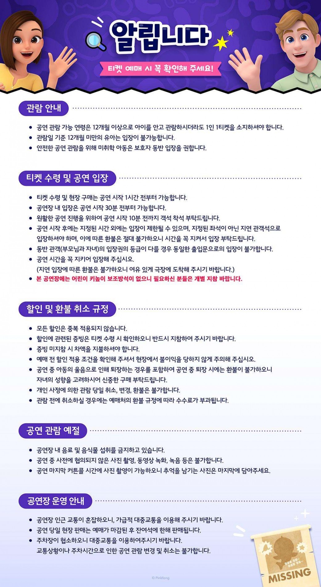 알립니다티켓 예매 시 꼭 확인해 주세요!관람 안내공연 관람 가능 연령은 12개월 이상으로 아이를 안고 관람하시더라도 1인 1티켓을 소지하셔야 합니다.관람일 기준 12개월 미만의 유아는 입장이 불가능합니다.안전한 공연 관람을 위해 미취학 아동은 보호자 동반 입장을 권합니다.티켓 수령 및 공연 입장티켓 수령 및 현장 구매는 공연 시작 1시간 전부터 가능합니다.공연장 내 입장은 공연 시작 30분 전부터 가능합니다.원활한 공연 진행을 위하여 공연 시작 10분 전까지 객석 착석 부탁드립니다.공연 시작 후에는 지정된 시간 외에는 입장이 제한될 수 있으며, 지정된 좌석이 아닌 지연 관객석으로 입장하셔야 하며, 이에 따른 환불은 절대 불가하오니 시간을 꼭 지켜서 입장 부탁드립니다.동반 관객(부모님과 자녀)의 입장권의 등급이 다를 경우 동일한 출입문으로의 입장이 불가합니다.공연 시간을 꼭 지키어 입장해 주십시오.(지연 입장에 따른 환불은 불가하오니 여유 있게 극장에 도착해 주시기 바랍니다.)본 공연장에는 어린이 키높이 보조방석이 없으니 필요하신 분들은 개별 지참 바랍니다.할인 및 환불 취소 규정모든 할인은 중복 적용되지 않습니다.할인에 관련된 증빙은 티켓 수령 시 확인하오니 반드시 지참하여 주시기 바랍니다.증빙 미지참 시 차액을 지불하셔야 합니다.예매 전 할인 적용 조건을 확인해 주셔서 현장에서 불이익을 당하지 않게 주의해 주십시오.공연 중 아동의 울음으로 인해 퇴장하는 경우를 포함하여 공연 중 퇴장 시에는 환불이 불가하오니 자녀의 성향을 고려하시어 신중한 구매 부탁드립니다.개인 사정에 의한 관람 당일 취소, 변경, 환불은 불가합니다.관람 전에 취소하실 경우에는 예매처의 환불 규정에 따라 수수료가 부과됩니다.공연 관람 예절공연장 내 음료 및 음식물 섭취를 금지하고 있습니다.공연 중 사전에 협의되지 않은 사진 촬영, 동영상 녹화, 녹음 등은 불가합니다.공연 마지막 커튼콜 시간에 사진 촬영이 가능하오니 추억을 남기는 사진은 마지막에 담아주세요.공연장 운영 안내공연장 인근 교통이 혼잡하오니, 가급적 대중교통을 이용해 주시기 바랍니다.공연 당일 현장 판매는 예매가 마감된 후 잔여석에 한해 판매됩니다.주차장이 협소하오니 대중교통을 이용하여주시기 바랍니다.교통상황이나 주차시간으로 인한 공연 관람 변경 및 취소는 불가합니다.