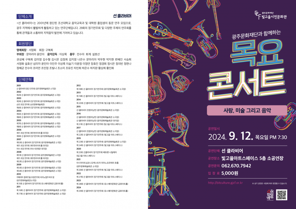 광주문화재단과 함께하는 목요콘서트 사랑, 미술 그리고 음악공연일시 2024. 9. 12. 목요일 PM 7:30공연단체 선 클라비어공연장소 빛고을아트스페이스 5층 소공연장공연문의 062.670.7942입장료 5,000원http://bitculture.gjcf.or.kr단체소개선 클라비어&lt;선
 클라비어&gt;는 2001년에 창단된 조선대학교 음악교육과 및 대학원 졸업생의 동문 연주 모임으로, 광주 지역에서 활발하게 
활동하고 있는 연주단체입니다. 29회의 정기연주회 및 다양한 주제의 연주회를 통해 관객들과 소통하며 지역음악 발전에 기여하고 
있습니다.회원명단명예회장 : 서영화 회장: 구복희부회장 : 문마리아 윤민아 음악감독 : 이상 총무: 전수아 회계: 설효선 권성혜
 구복희 김미영 김수형 김시온 김정희 김지영 나은수 문마리아 박우현 박지현 변혜진 서승희 서영화 효선 심미자 윤민아 이민주 이상 
이슬기 이윤정 이정연 장효진 정경희 정시은 정의빈 정한나 정혜균 전수아 조미연 조민정 조빛나 조소미 조유진 차민희 하은수 하지완 
황상희 황인화단체연혁2001선클라비어 창단 연주회 (광주문화예술회관 소극장)2002제2회 선클라비어 정기연주회 (광주문화예술회관 소극장)2003제3회 선클라비어 정기연주회 (광주문화예술회관 소극장) 순천 초청 연주회 (순천문화예술회관)제4회 선클라비어 정기연주회 (광주문화예술회관 소극장) 2004제5회 선클라비어 정기연주회 (광주문화예술회관 소극장) 제6회 선클라비어 정기연주회 (광주문화예술회관 소극장) 2005제7회 선클라비어 정기연주회 (광주문화예술회관 소극장) 제8회 선클라비어 정기연주회 (광주문화예술회관 소극장) 2006제주 초청 연주회 (제주한라아트홀 대극장)제9회 선클라비어 정기연주회 (광주문화예술회관 소극장)2007제10회 선클라비어 정기연주회 (광주문화예술회관 소극장)제주 초청 연주회 (제주한라아트홀 대극장)여수 초청 연주회 (여수시민회관 대극장)2008제11회 선클라비어 정기연주회 (광주문화예술회관 소극장)제주 초청 연주회 (제주한라아트홀 대극장)제12회 선클라비어 정기연주회 (광주문화예술회관 소극장) 2009제13회 선클라비어 정기연주회 (광주문화예술회관 소극장) 제14회 선클라비어 정기연주회 (광주문화예술회관 소극장) 2010까메라타 꼴레기움 초청연주회 피아노협주곡의 밤 (광주문화예술회관소극장)제 15회 선클라비어 정기연주회 (유스퀘어문화관 금호아트홀) 2011제 16회 선클라비어 정기연주회 (광주문화예술회관 소극장) 제 17회 선클라비어 정기연주회 (광주문화예술회관 소극장)2012제 18회 선클라비어 정기연주회 (광주문화예술회관 소극장)2013제 19회 선클라비어 정기연주회 (빛고을 아트스페이스)2014제 20회 선클라비어 정기연주회 (빛고을 아트스페이스)2015선클라비어 천원의낭만 (광주문화예술회관 소극장)2016선클라비어 천원의낭만 (광주문화예술회관 소극장) 선클라비어 천원의낭만 (광주문화예술회관 대극장)제 21회 선클라비어 정기연주회 (빛고을 아트스페이스)2017선클라비어 천원의낭만 (광주문화예술회관 소극장)제 22회 선클라비어 정기연주회 (빛고을 아트스페이스)2019제 23회 선클라비어 정기연주회 (광주문화예술회관 소극장) 제 24회 선클라비어 정기연주회 (빛고을 아트스페이스)2020제 25회 선클라비어 정기연주회 베토벤 나빌레라(빛고을 아트스페이스)2021아시아아트심포니오케스트라 피아노포르테의 호흡 (광주문화예술회관 소극장)제 26회 선클라비어 정기연주회 (빛고을 아트스페이스)2022제 27회 선클라비어 정기연주회 (빛고을 아트스페이스)2023제 28회 선클라비어 정기연주회 (유스퀘어문화관 금호아트홀) 2024제 29회 선클라비어 정기연주회 (유스퀘어문화관 금호아트홀)