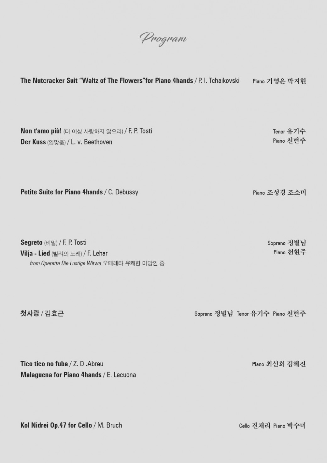 ProgramThe Nutcracker Suit "Waltz of The Flowers"for Piano 4hands / P. I. TchaikovskiPiano 기영은 박지현Non t'amo pil! (더 이상 사랑하지 않으리)/ F. P Tosti Tenor 유기수Der Kuss (입맞춤)/ L. v. BeethovenPiano 천현주Petite Suite for Piano 4hands / C. DebussyPiano 조성경 조소미Segreto (비밀) / F. P. TostiSoprano 정별님Vilia - Lied (빌랴의 노래) / F. Leharfrom Operetta Die Lustige Witwe 오페레타 유쾌한 미망인 중Piano 천현주첫사랑/ 김효근Soprano 정별님 Tenor 유기수 Piano 천현주Tico tico no fuba / Z. D. AbreuMalaguena for Piano 4hands / E. LecuonaPiano 최선희 김혜진Kol Nidrei Op.47 for Cello / M. BruchCello 진채리 Piano 박수미