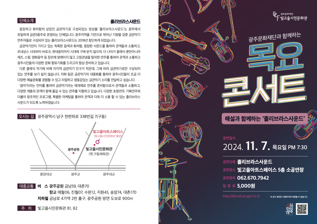 &lt;2024 목요콘서트 17회차 공연 안내&nbsp;&gt;- 공연명 : 해설과 함께하는 졸리브라스사운드-&nbsp;공연일시/장소 : 2024. 11.&nbsp; 7.(목) 19:30/&nbsp;빛고을아트스페이스 5층 소공연장(광주시 남구 천변좌로 338번길 7)- 공연내용 :&nbsp;다양한 장르의 음악을 해설과 함께 금관5중주로 연주-&nbsp;공연단체 : 졸리브라스사운드- 관람대상 : 시민누구나(7세이상)- 입장료 : 현금 5,000원(현장 납부)- 광주 문화누리이용자 무료 입장- 관람예약 및 문의 : 062-670-7942- 주차 : 빛고을시민문화관 지하주차장(무료)- 광주문화재단 빛고을시민문화팀 