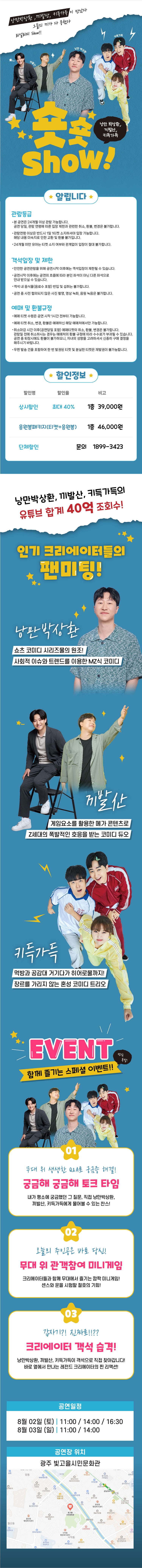 ■ 공연예매 :&nbsp;https://tickets.interpark.com/goods/25008133ㅇ 공연명 : &lt;숏숏show!&gt; - 광주ㅇ 공연일시&nbsp; &nbsp;- 1일차 : 2025. 8. 2.(토) / 3회 공연 / 11시, 14시, 16시 30분&nbsp; &nbsp;- 2일차 : 2025. 8. 3.(일) / 2회 공연 / 11시, 14시ㅇ 러닝타임 : 70분 (인터미션없음)ㅇ 관람등급 : 24개월 이상 1인 1티켓ㅇ 입장료 : 전석 66,000원ㅇ 공연장소 : 빛고을시민문화관 공연장ㅇ 공연주관 : 인스타컴퍼니ㅇ 공연문의 : 1899-3423&lt;&lt; 공연소개 &gt;&gt;낭만박상환, 끼발산, 키득가득 유튜브 합계 40억 조회수!그들이 만났다. 인기 크리에이터들의 팬미팅!그들의 끼가 뭉쳤다.공연을 통해 팬들과 함께 소통하는 시간을 가진다.개그맨, 배우, 가수 출신들로 이루어진 스토리텔링 공연!쇼츠 코미디 시리즈물의 원조! 낭만 박상환!Z세대의 폭발적인 호응을 받는 코미디 듀오 끼발산!먹방과 공감대, 히어로물까지 장르를 가리지 않는 혼성 코미디 트리오 키득가득!대한민국의 쇼츠 유튜버들과 함께누구에게나 웃음과 공감을 형성하는그들이 함께하는 리얼리티 팬미팅!! 이제 시작합니다.